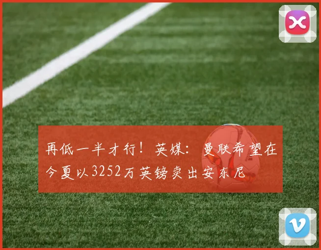 再低一半才行！英媒：曼联希望在今夏以3252万英镑卖出安东尼