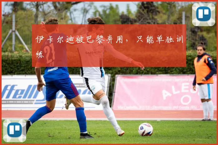 伊卡尔迪被巴黎弃用，只能单独训练