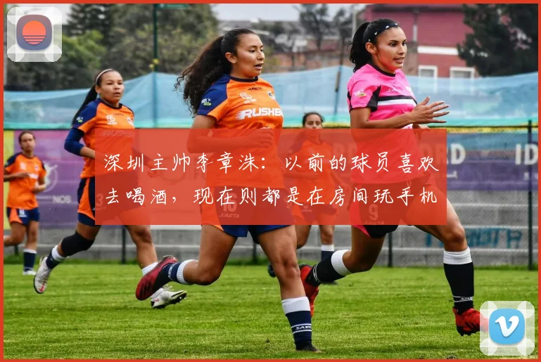 深圳主帅李章洙：以前的球员喜欢去喝酒，现在则都是在房间玩手机