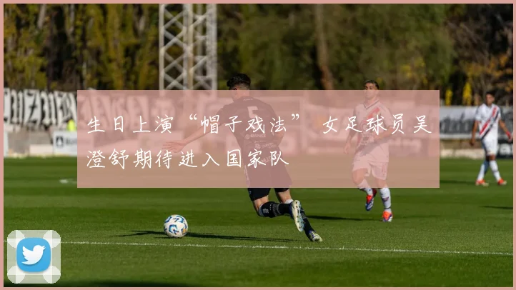 生日上演“帽子戏法” 女足球员吴澄舒期待进入国家队