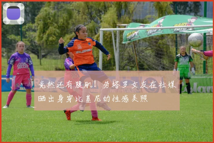 竟然还有腹肌！劳塔罗女友在社媒晒出身穿比基尼的性感美照