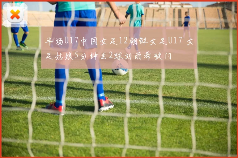 半场U17中国女足12朝鲜女足U17 女足姑娘5分钟丢2球刘雨希破门