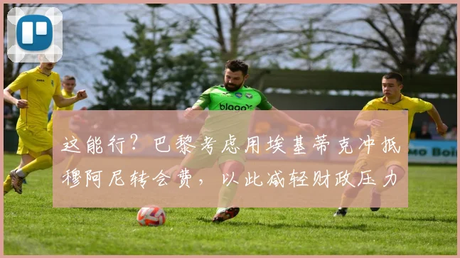 这能行？巴黎考虑用埃基蒂克冲抵穆阿尼转会费，以此减轻财政压力