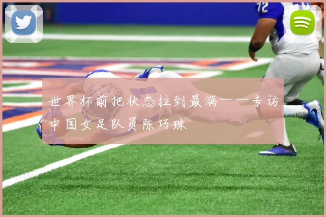 世界杯前把状态拉到最满——专访中国女足队员陈巧珠