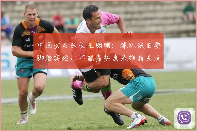 中国女足队长王珊珊：球队依旧要脚踏实地，不能靠热度来维持关注