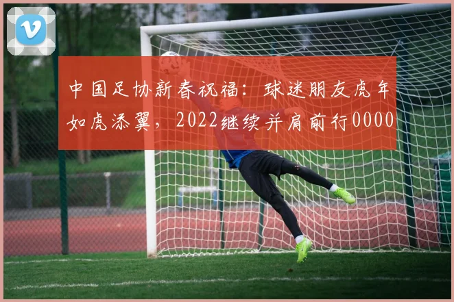中国足协新春祝福：球迷朋友虎年如虎添翼，2022继续并肩前行0000644
