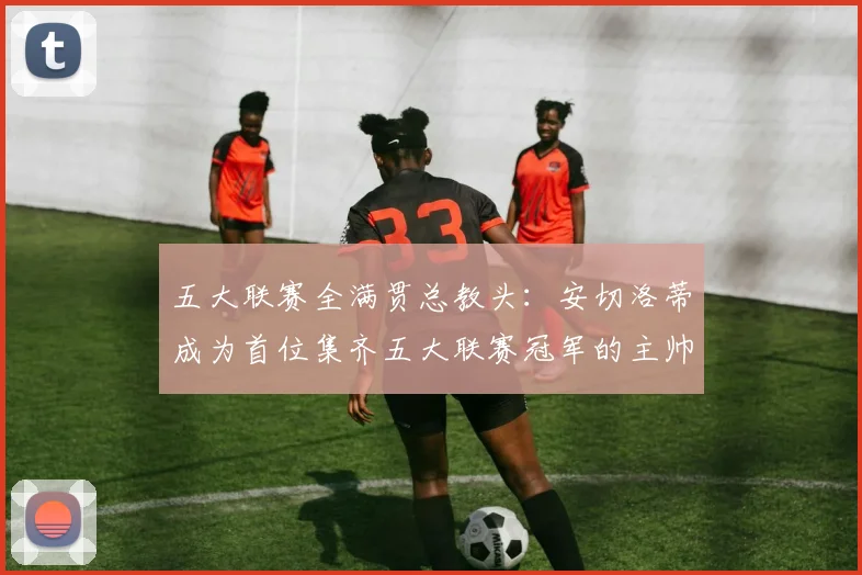 五大联赛全满贯总教头：安切洛蒂成为首位集齐五大联赛冠军的主帅