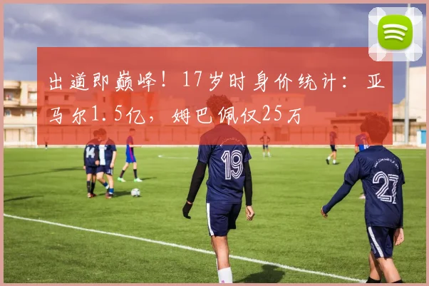 出道即巅峰！17岁时身价统计：亚马尔1.5亿，姆巴佩仅25万
