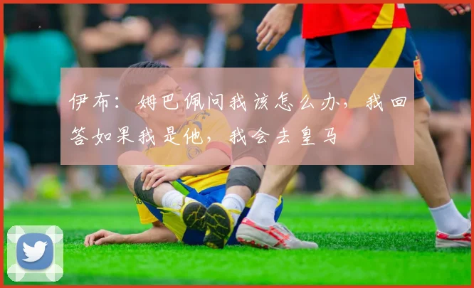 伊布：姆巴佩问我该怎么办，我回答如果我是他，我会去皇马