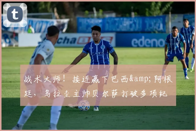 战术大师！接连赢下巴西&阿根廷，乌拉圭主帅贝尔萨打破多项纪录