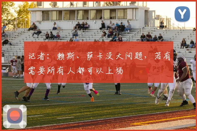 记者：赖斯、萨卡没大问题，若有需要所有人都可以上场