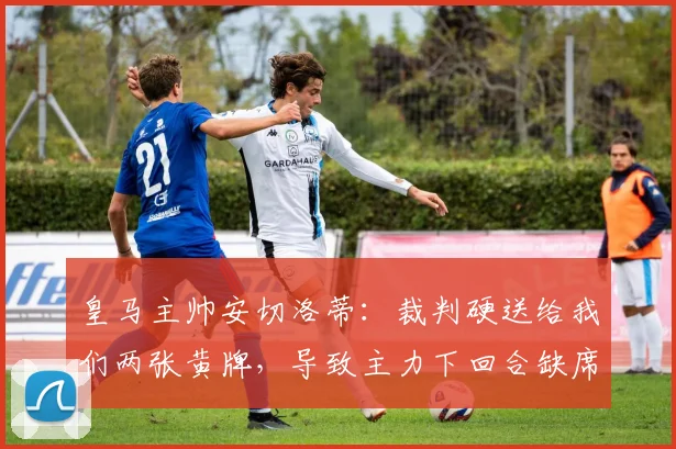 皇马主帅安切洛蒂：裁判硬送给我们两张黄牌，导致主力下回合缺席