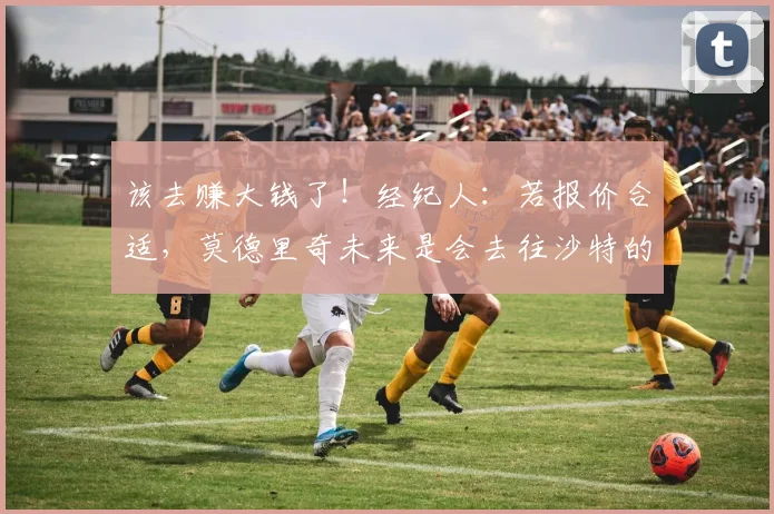 该去赚大钱了！经纪人：若报价合适，莫德里奇未来是会去往沙特的