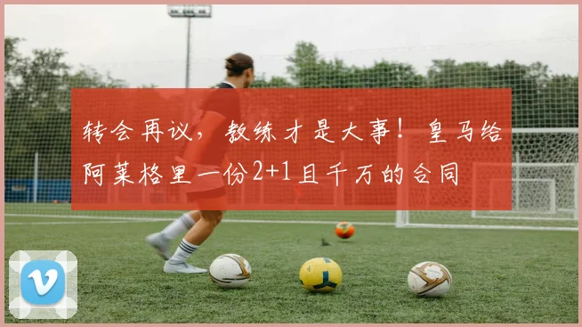 转会再议，教练才是大事！皇马给阿莱格里一份2+1且千万的合同