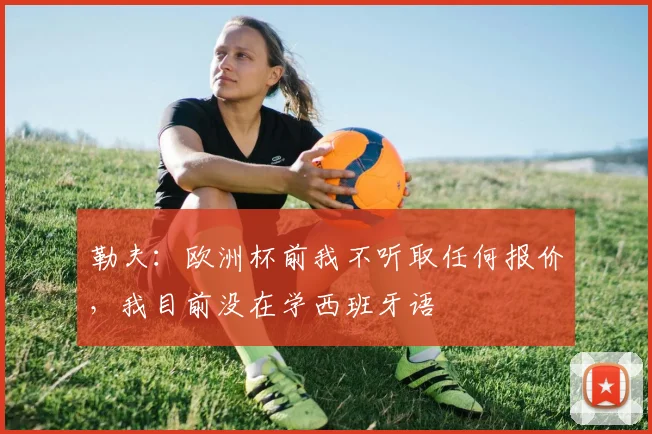 勒夫：欧洲杯前我不听取任何报价，我目前没在学西班牙语