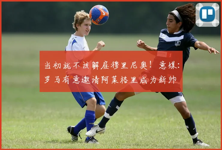 当初就不该解雇穆里尼奥！意媒：罗马有意邀请阿莱格里成为新帅