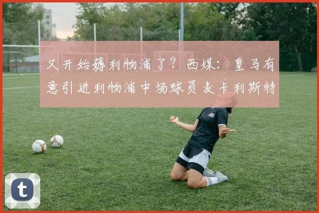 又开始薅利物浦了？西媒：皇马有意引进利物浦中场球员麦卡利斯特