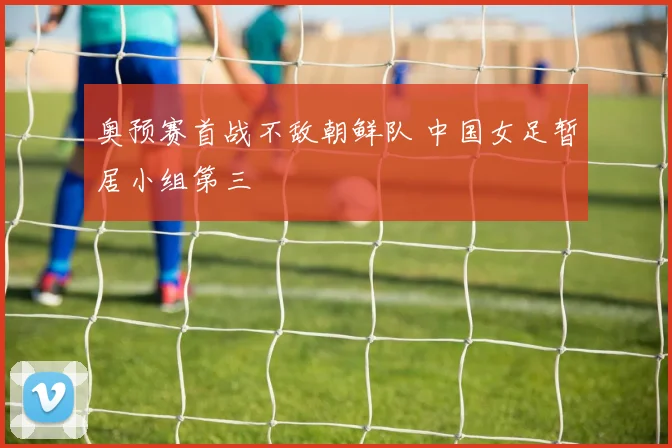 奥预赛首战不敌朝鲜队 中国女足暂居小组第三