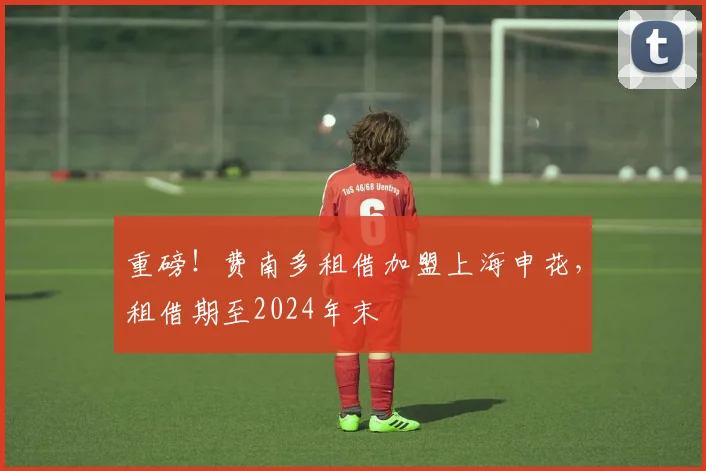 重磅！费南多租借加盟上海申花，租借期至2024年末