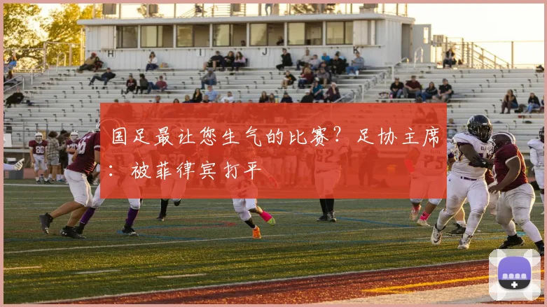 国足最让您生气的比赛？足协主席：被菲律宾打平
