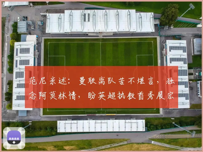 范尼亲述：曼联离队苦不堪言，独念阿莫林情，盼英超执教首秀展宏图