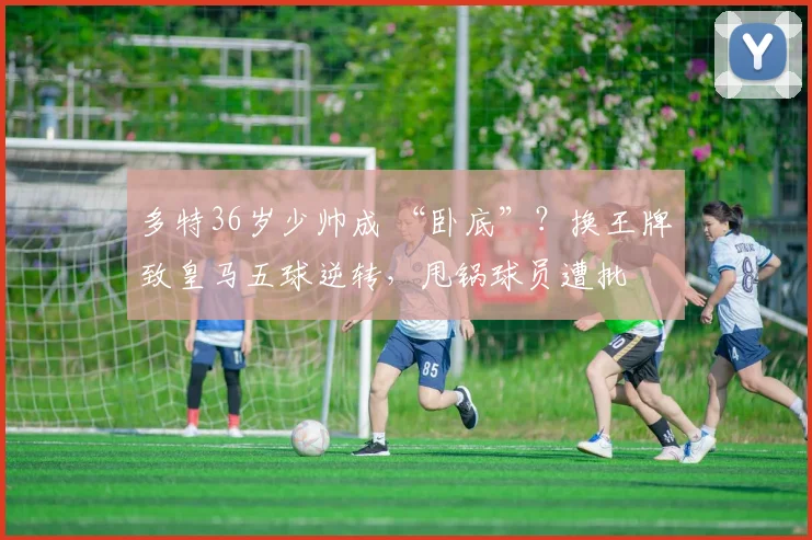 多特36岁少帅成 “卧底”？换王牌致皇马五球逆转，甩锅球员遭批