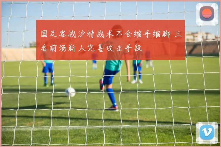 国足客战沙特战术不会缩手缩脚 三名前场新人完善攻击手段