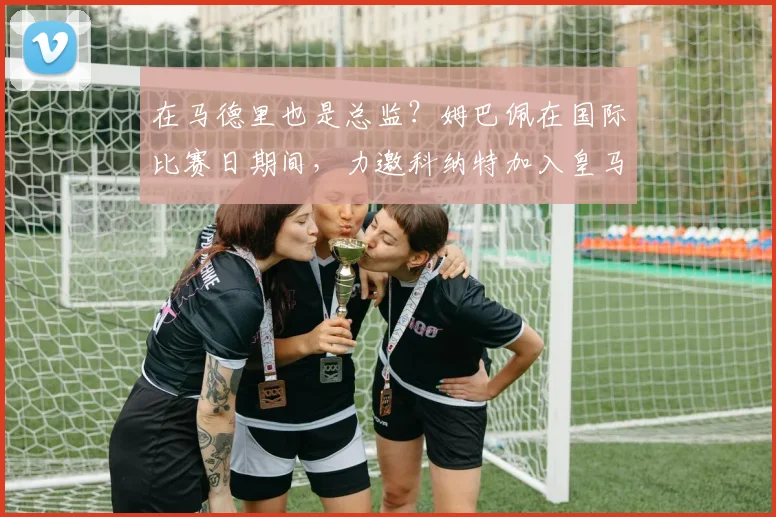 在马德里也是总监？姆巴佩在国际比赛日期间，力邀科纳特加入皇马