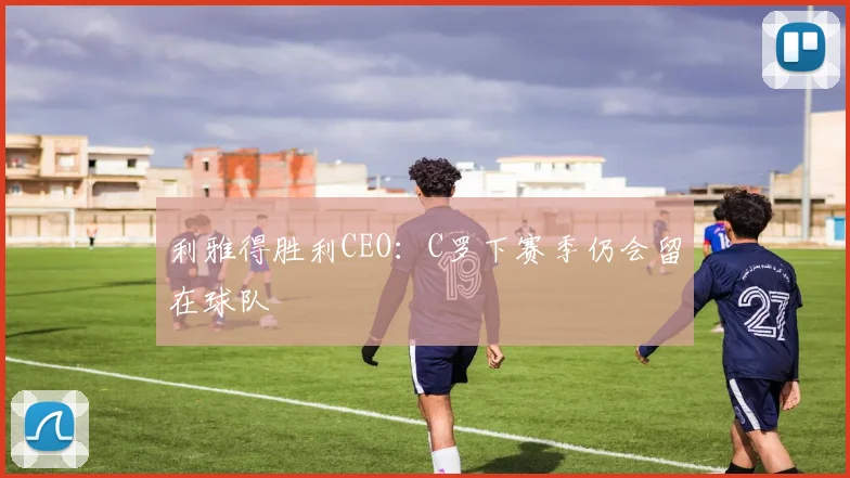 利雅得胜利CEO：C罗下赛季仍会留在球队