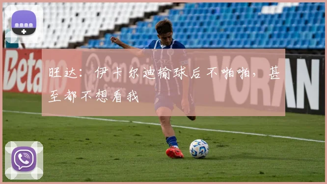 旺达：伊卡尔迪输球后不啪啪，甚至都不想看我