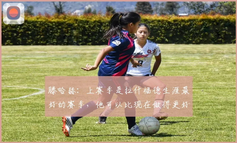 滕哈赫：上赛季是拉什福德生涯最好的赛季，他可以比现在做得更好