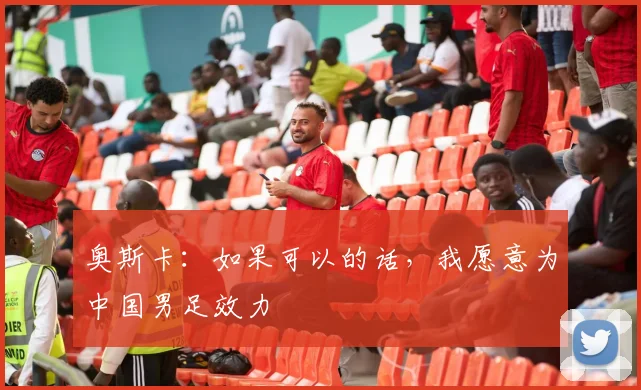 奥斯卡：如果可以的话，我愿意为中国男足效力