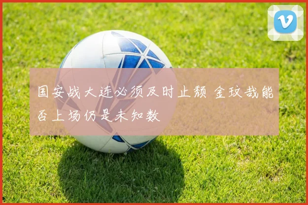 国安战大连必须及时止颓 金玟哉能否上场仍是未知数