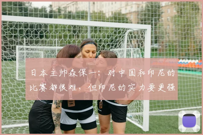日本主帅森保一：对中国和印尼的比赛都很难，但印尼的实力要更强