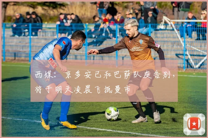 西媒：京多安已和巴萨队友告别，将于明天凌晨飞抵曼市