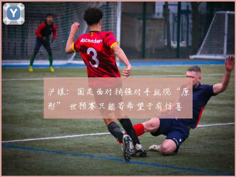 沪媒：国足面对稍强对手就现“原形” 世预赛只能寄希望于有惊喜