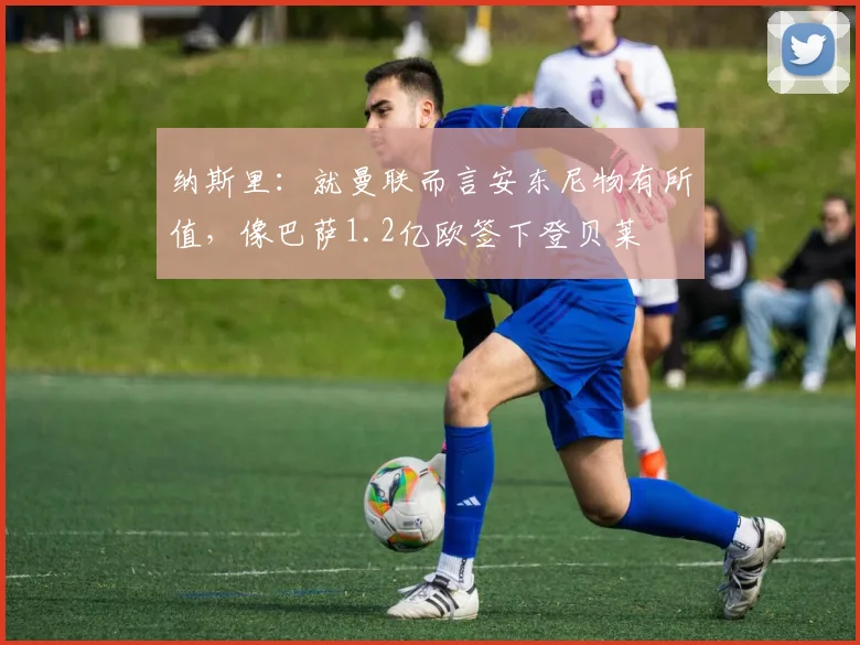 纳斯里：就曼联而言安东尼物有所值，像巴萨1.2亿欧签下登贝莱
