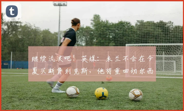 继续流浪吧！英媒：米兰不会在今夏买断费利克斯，他将重回切尔西
