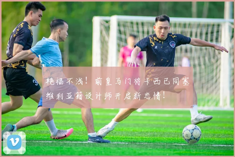 艳福不浅！前皇马门将卡西已同塞维利亚籍设计师开启新恋情！