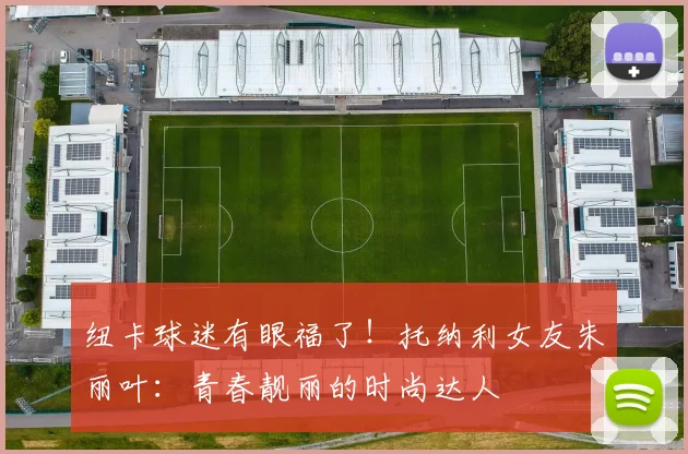 纽卡球迷有眼福了！托纳利女友朱丽叶：青春靓丽的时尚达人