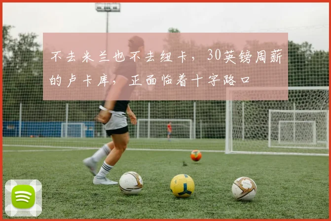 不去米兰也不去纽卡，30英镑周薪的卢卡库，正面临着十字路口