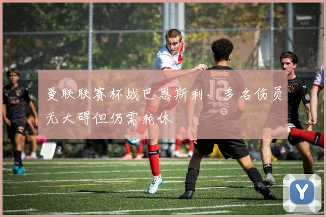 曼联联赛杯战巴恩斯利，多名伤员无大碍但仍需轮休