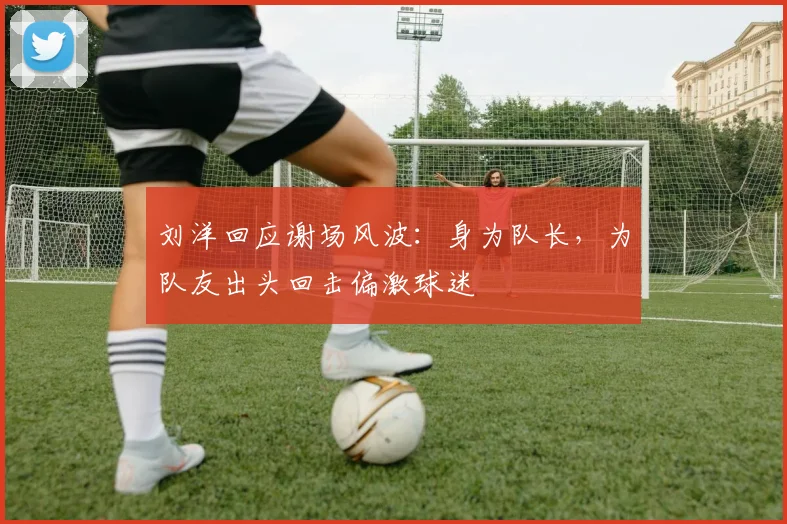 刘洋回应谢场风波：身为队长，为队友出头回击偏激球迷