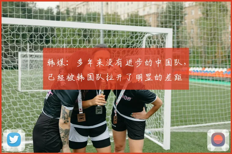 韩媒：多年来没有进步的中国队，已经被韩国队拉开了明显的差距